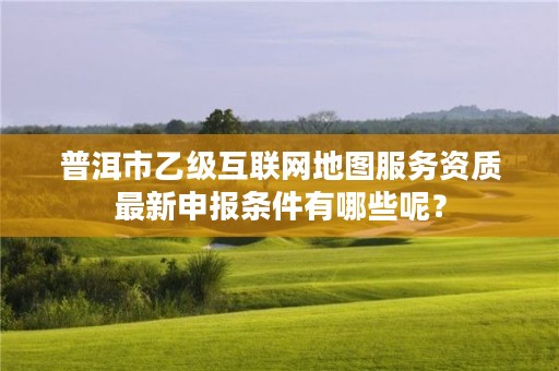 普洱市乙级互联网地图服务资质最新申报条件有哪些呢？