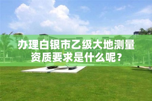 办理白银市乙级大地测量资质要求是什么呢？