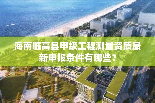 海南临高县甲级工程测量资质最新申报条件有哪些？