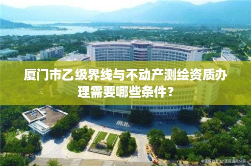 厦门市乙级界线与不动产测绘资质办理需要哪些条件？