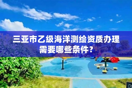 三亚市乙级海洋测绘资质办理需要哪些条件？