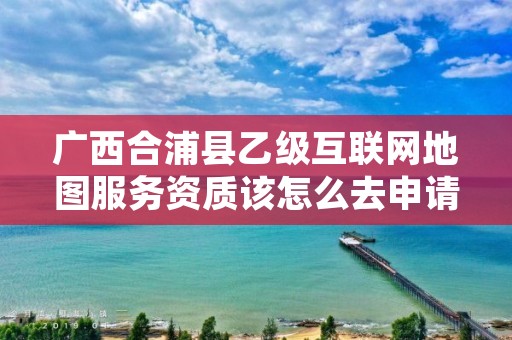 广西合浦县乙级互联网地图服务资质该怎么去申请？