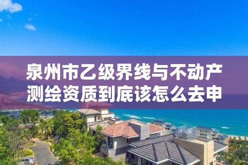 泉州市乙级界线与不动产测绘资质到底该怎么去申请？