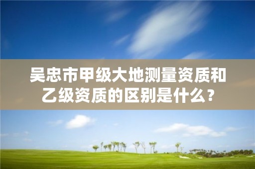 吴忠市甲级大地测量资质和乙级资质的区别是什么？