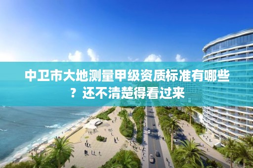 中卫市大地测量甲级资质标准有哪些？还不清楚得看过来