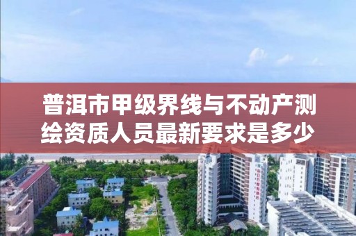 普洱市甲级界线与不动产测绘资质人员最新要求是多少？