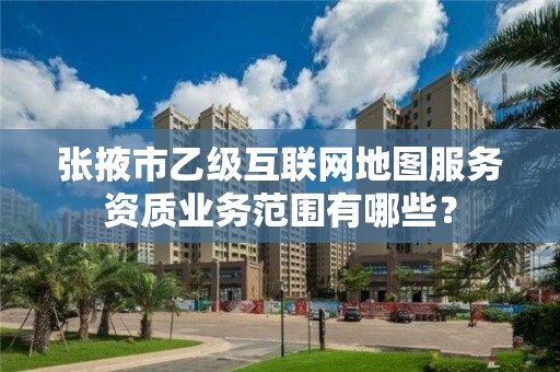 张掖市乙级互联网地图服务资质业务范围有哪些？