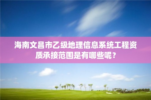 海南文昌市乙级地理信息系统工程资质承接范围是有哪些呢？