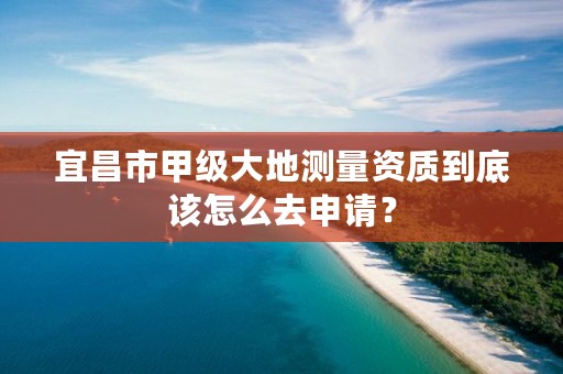 宜昌市甲级大地测量资质到底该怎么去申请？