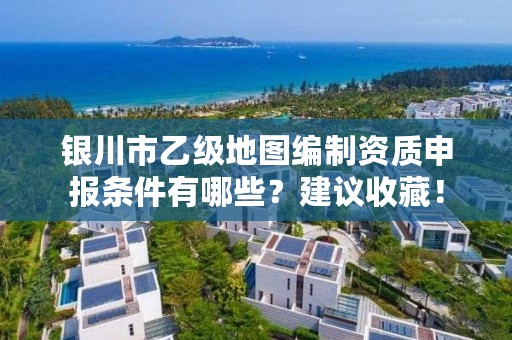 银川市乙级地图编制资质申报条件有哪些？建议收藏！