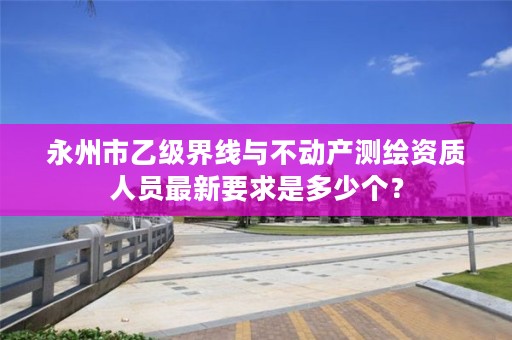 永州市乙级界线与不动产测绘资质人员最新要求是多少个？