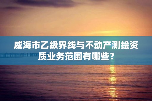 威海市乙级界线与不动产测绘资质业务范围有哪些？