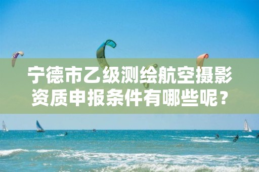 宁德市乙级测绘航空摄影资质申报条件有哪些呢？