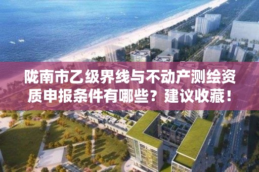 陇南市乙级界线与不动产测绘资质申报条件有哪些？建议收藏！