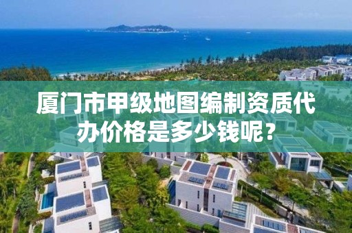 厦门市甲级地图编制资质代办价格是多少钱呢？