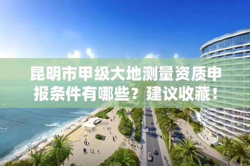 昆明市甲级大地测量资质申报条件有哪些？建议收藏！