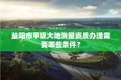 益阳市甲级大地测量资质办理需要哪些条件？