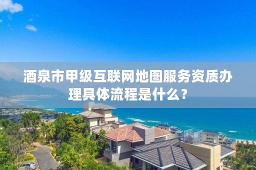 酒泉市甲级互联网地图服务资质办理具体流程是什么？