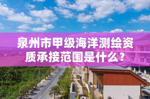 泉州市甲级海洋测绘资质承接范围是什么？