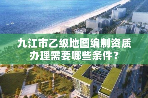 九江市乙级地图编制资质办理需要哪些条件？