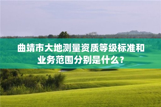 曲靖市大地测量资质等级标准和业务范围分别是什么？