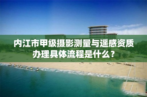 内江市甲级摄影测量与遥感资质办理具体流程是什么？