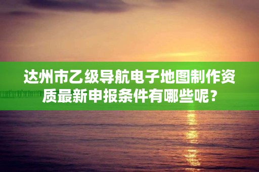 达州市乙级导航电子地图制作资质最新申报条件有哪些呢？