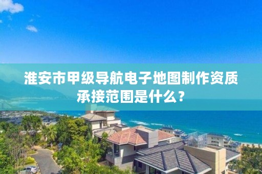 淮安市甲级导航电子地图制作资质承接范围是什么？