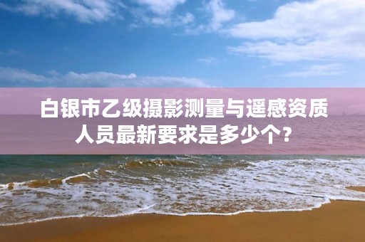 白银市乙级摄影测量与遥感资质人员最新要求是多少个？