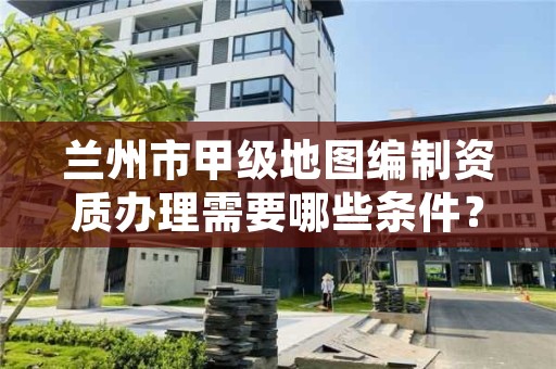 兰州市甲级地图编制资质办理需要哪些条件？