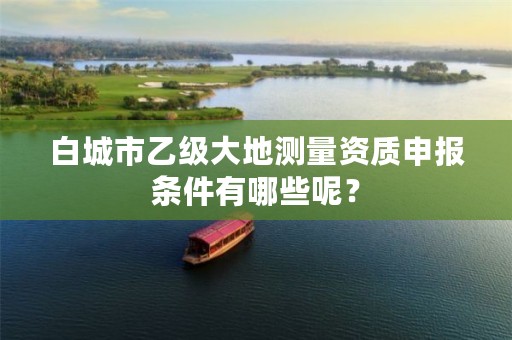 白城市乙级大地测量资质申报条件有哪些呢？