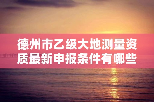 德州市乙级大地测量资质最新申报条件有哪些呢？