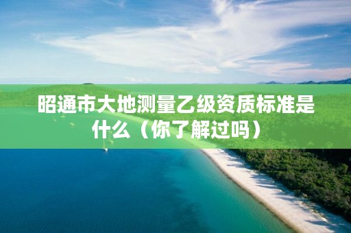 昭通市大地测量乙级资质标准是什么（你了解过吗）