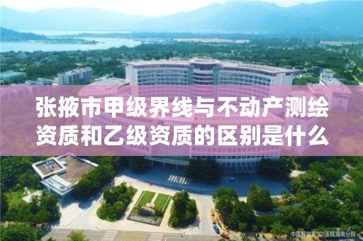 张掖市甲级界线与不动产测绘资质和乙级资质的区别是什么？