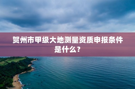 贺州市甲级大地测量资质申报条件是什么？