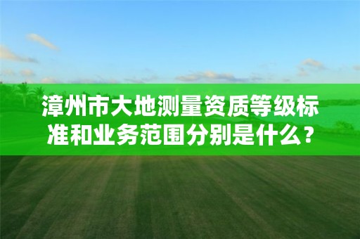 漳州市大地测量资质等级标准和业务范围分别是什么？