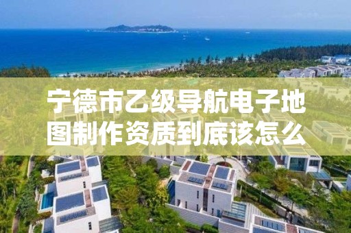 宁德市乙级导航电子地图制作资质到底该怎么去申请？