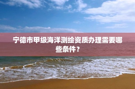 宁德市甲级海洋测绘资质办理需要哪些条件？