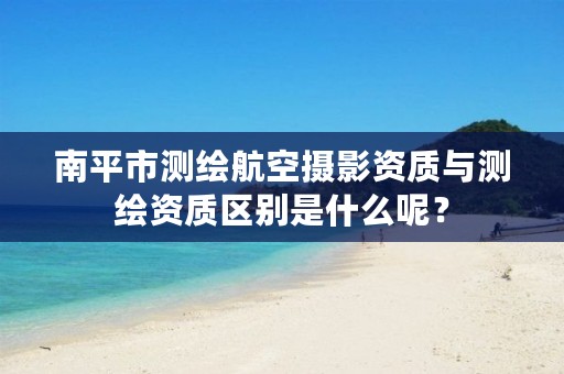 南平市测绘航空摄影资质与测绘资质区别是什么呢？