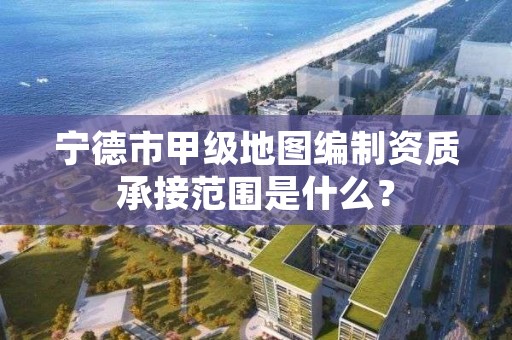 宁德市甲级地图编制资质承接范围是什么？