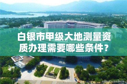 白银市甲级大地测量资质办理需要哪些条件？