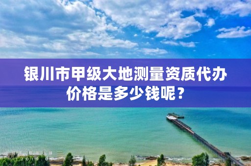 银川市甲级大地测量资质代办价格是多少钱呢？