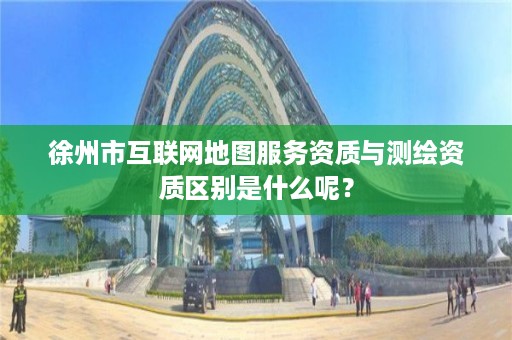 徐州市互联网地图服务资质与测绘资质区别是什么呢？