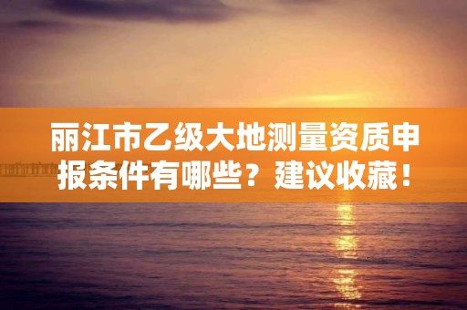 丽江市乙级大地测量资质申报条件有哪些？建议收藏！