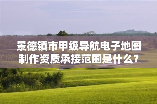 景德镇市甲级导航电子地图制作资质承接范围是什么？看完你就知道了