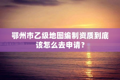 鄂州市乙级地图编制资质到底该怎么去申请？