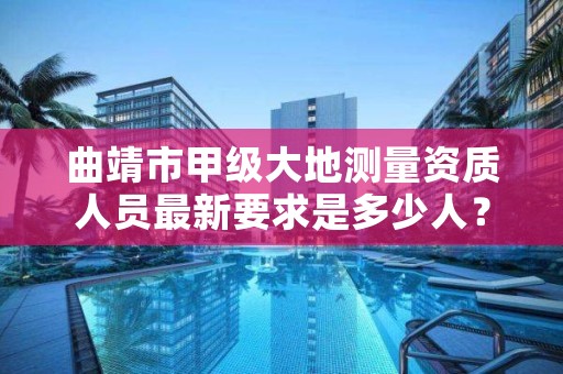 曲靖市甲级大地测量资质人员最新要求是多少人？