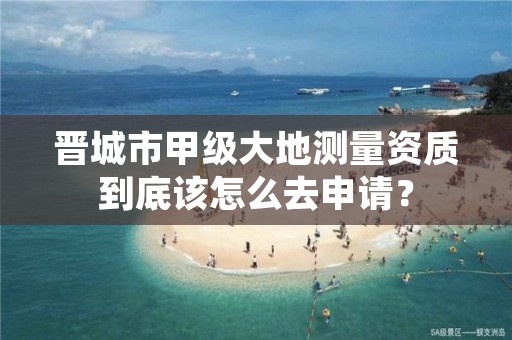 晋城市甲级大地测量资质到底该怎么去申请？