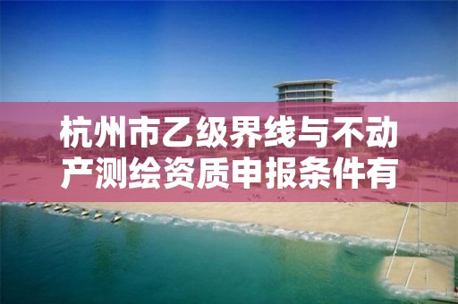 杭州市乙级界线与不动产测绘资质申报条件有哪些？建议收藏！