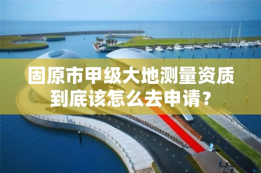 固原市甲级大地测量资质到底该怎么去申请？